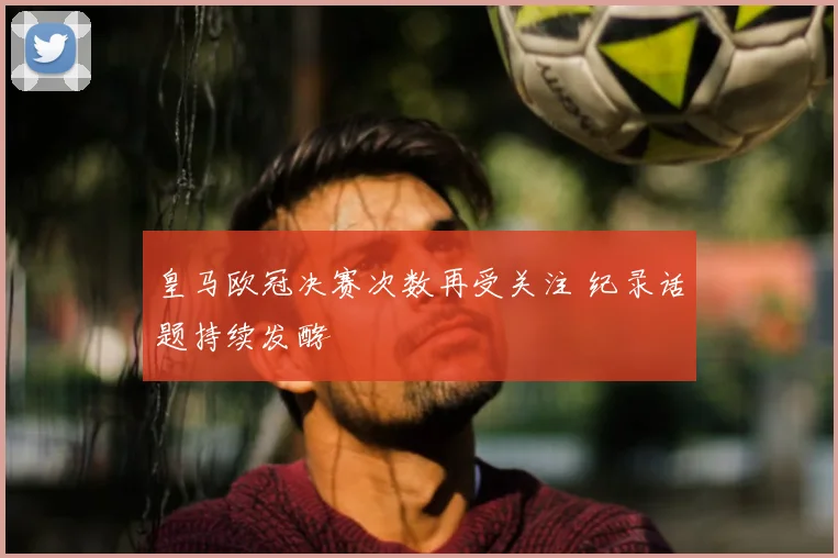 皇马欧冠决赛次数再受关注 纪录话题持续发酵