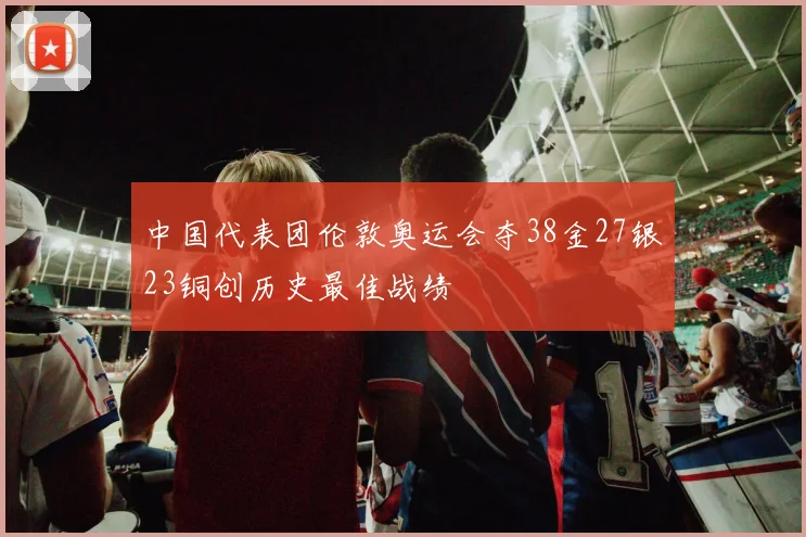 中国代表团伦敦奥运会夺38金27银23铜创历史最佳战绩