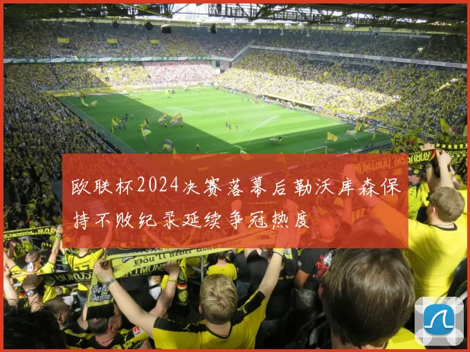 欧联杯2024决赛落幕后勒沃库森保持不败纪录延续争冠热度