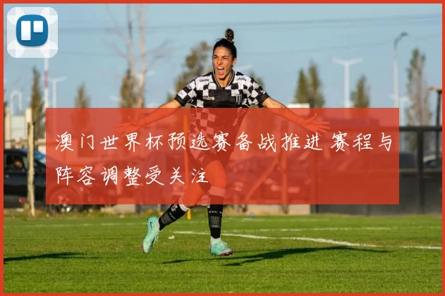澳门世界杯预选赛备战推进 赛程与阵容调整受关注