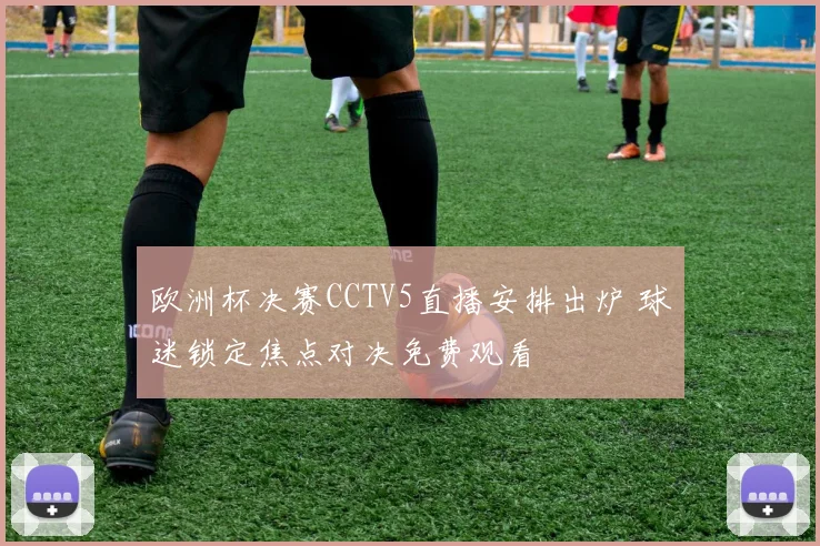欧洲杯决赛CCTV5直播安排出炉 球迷锁定焦点对决免费观看