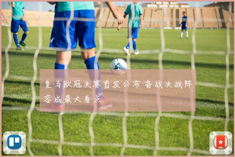 皇马欧冠决赛首发公布 备战决战阵容成最大看点