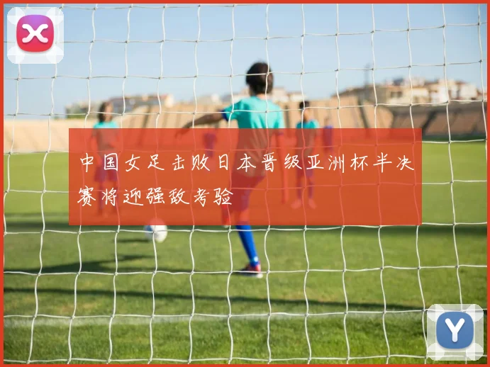 中国女足击败日本晋级亚洲杯半决赛将迎强敌考验