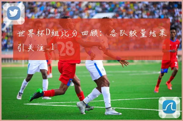 世界杯D组比分回顾:各队较量结果引关注_1