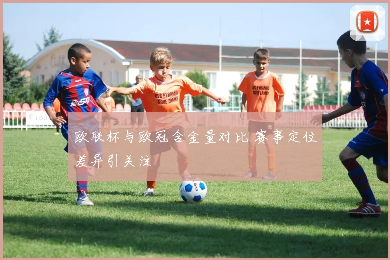 欧联杯与欧冠含金量对比 赛事定位差异引关注
