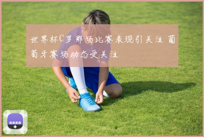 世界杯C罗那场比赛表现引关注 葡萄牙赛场动态受关注