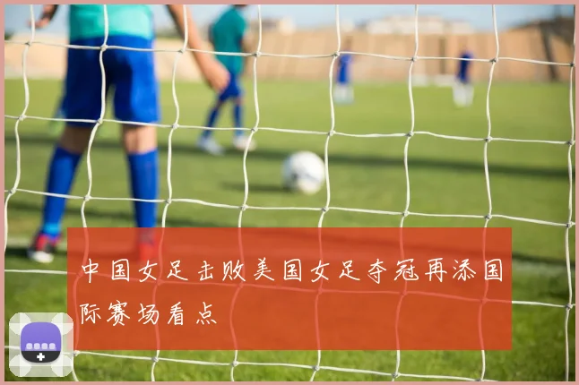 中国女足击败美国女足夺冠再添国际赛场看点
