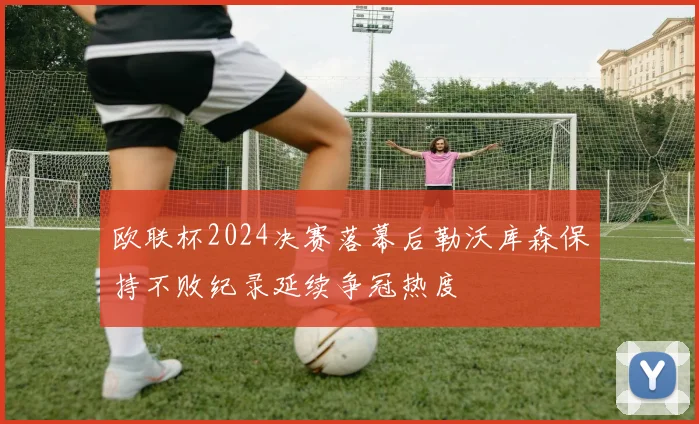 欧联杯2024决赛落幕后勒沃库森保持不败纪录延续争冠热度
