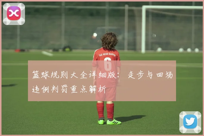 篮球规则大全详细版:走步与回场违例判罚重点解析