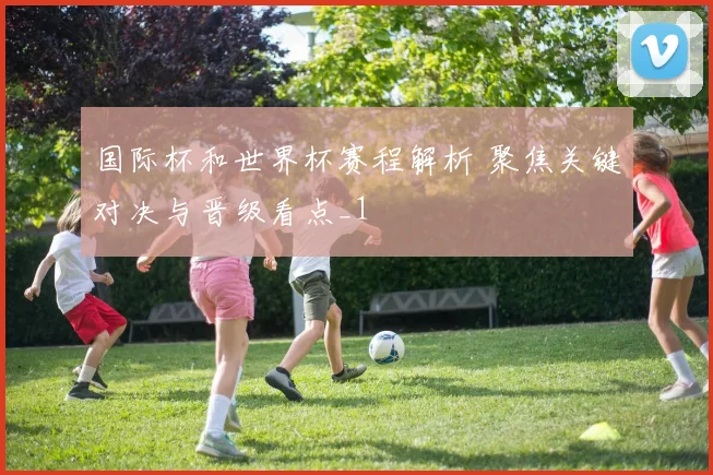 国际杯和世界杯赛程解析 聚焦关键对决与晋级看点_1