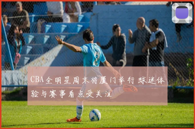 CBA全明星周末将厦门举行 球迷体验与赛事看点受关注