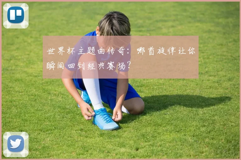 世界杯主题曲传奇：哪首旋律让你瞬间回到经典赛场？